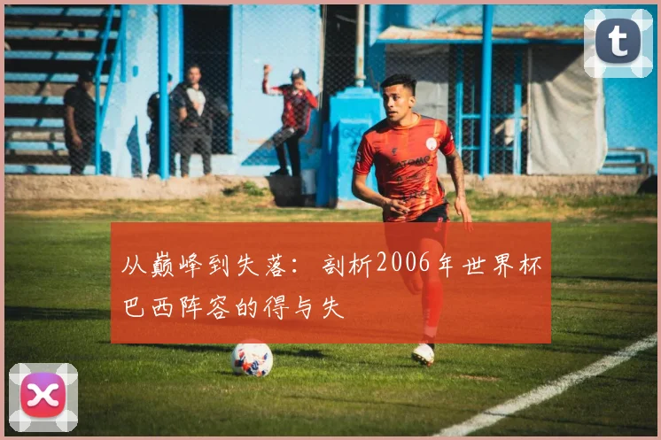 从巅峰到失落：剖析2006年世界杯巴西阵容的得与失