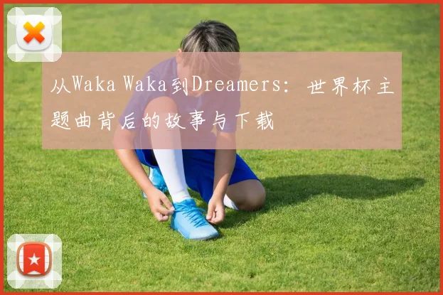 从Waka Waka到Dreamers:世界杯主题曲背后的故事与下载