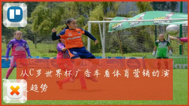从C罗世界杯广告车看体育营销的演变趋势