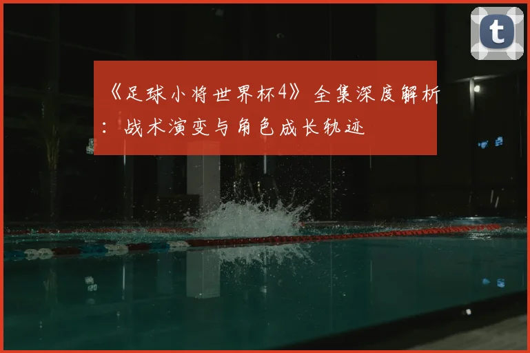 《足球小将世界杯4》全集深度解析：战术演变与角色成长轨迹