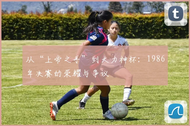 从“上帝之手”到大力神杯：1986年决赛的荣耀与争议