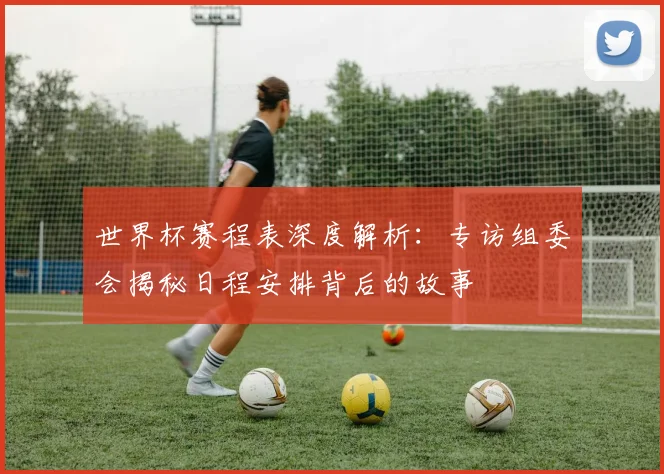 世界杯赛程表深度解析：专访组委会揭秘日程安排背后的故事