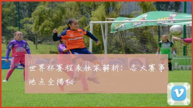 世界杯赛程表独家解析：各大赛事地点全揭秘