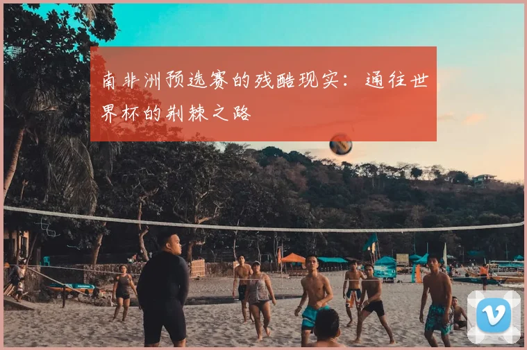 南非洲预选赛的残酷现实：通往世界杯的荆棘之路
