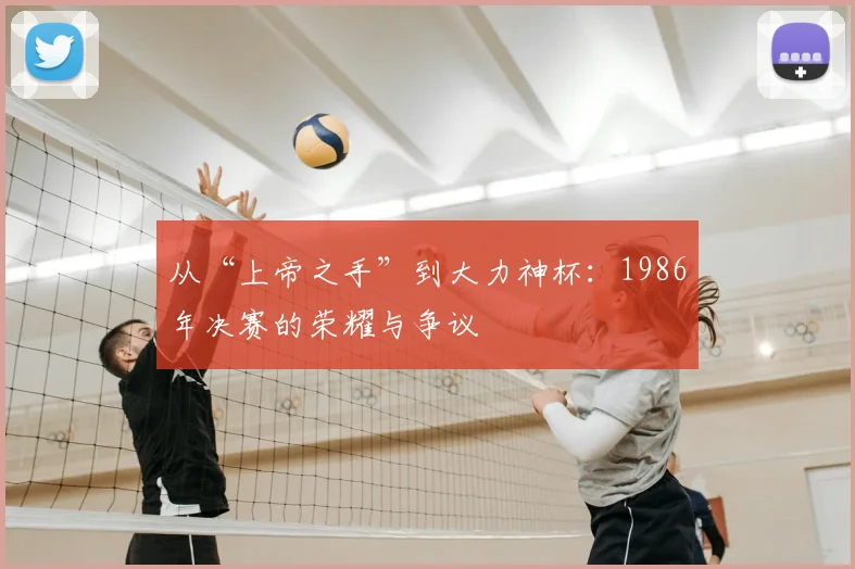 从“上帝之手”到大力神杯：1986年决赛的荣耀与争议