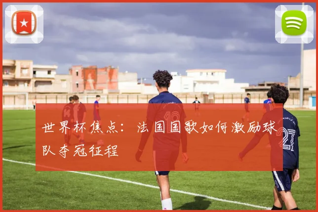 世界杯焦点:法国国歌如何激励球队夺冠征程
