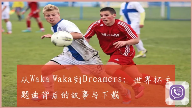 从Waka Waka到Dreamers:世界杯主题曲背后的故事与下载