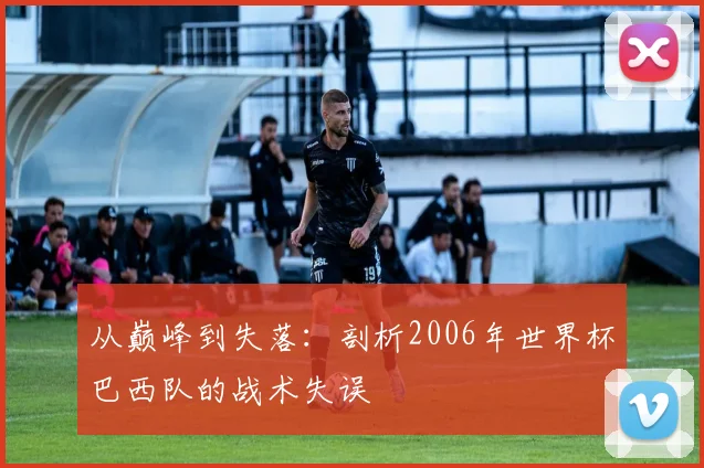 从巅峰到失落:剖析2006年世界杯巴西队的战术失误