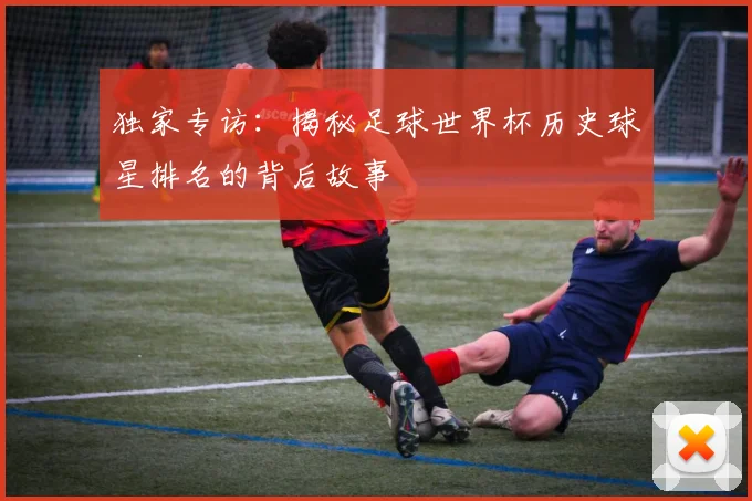 独家专访：揭秘足球世界杯历史球星排名的背后故事