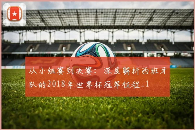 从小组赛到决赛：深度解析西班牙队的2018年世界杯冠军征程_1
